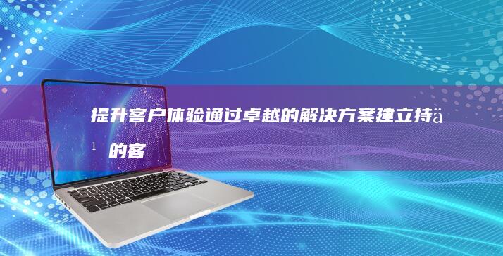 提升客户体验：通过卓越的解决方案建立持久的客户关系